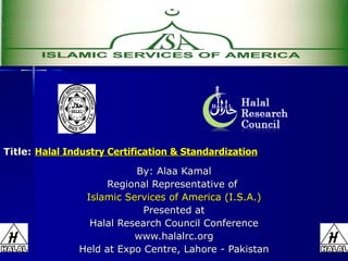 Title:   Halal Industry Certification & Standardization By: Alaa Kamal Regional Representative of  Islamic Services of America (I.S.A.) Presented at Halal Research Council Conference www.halalrc.org Held at Expo Centre, Lahore - Pakistan 