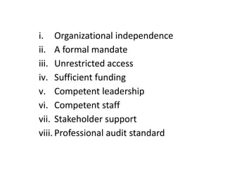 i. Organizational independence
ii. A formal mandate
iii. Unrestricted access
iv. Sufficient funding
v. Competent leadership
vi. Competent staff
vii. Stakeholder support
viii. Professional audit standard
 