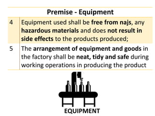 Premise - Equipment
4 Equipment used shall be free from najs, any
hazardous materials and does not result in
side effects to the products produced;
5 The arrangement of equipment and goods in
the factory shall be neat, tidy and safe during
working operations in producing the product
 