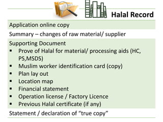 Halal Record
Application online copy
Summary – changes of raw material/ supplier
Supporting Document
▪ Prove of Halal for material/ processing aids (HC,
PS,MSDS)
▪ Muslim worker identification card (copy)
▪ Plan lay out
▪ Location map
▪ Financial statement
▪ Operation license / Factory Licence
▪ Previous Halal certificate (if any)
Statement / declaration of “true copy”
 