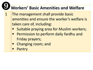 Workers’ Basic Amenities and Welfare
1 The management shall provide basic
amenities and ensure the worker’s welfare is
taken care of, including:
▪ Suitable praying area for Muslim workers;
▪ Permission to perform daily fardhu and
Friday prayers;
▪ Changing room; and
▪ Pantry

 