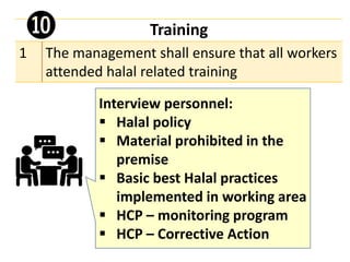 Training
1 The management shall ensure that all workers
attended halal related training
➓
Interview personnel:
▪ Halal policy
▪ Material prohibited in the
premise
▪ Basic best Halal practices
implemented in working area
▪ HCP – monitoring program
▪ HCP – Corrective Action
 