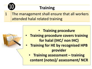 Training
1 The management shall ensure that all workers
attended halal related training
• Training procedure
• Training procedure covers training
for halal (IHC/ non IHC)
• Training for HE by recognised HPB
provider
• Training assessment – training
content (notes)/ assessment/ NCR
❿
 