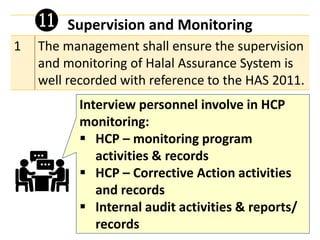 Supervision and Monitoring
1 The management shall ensure the supervision
and monitoring of Halal Assurance System is
well recorded with reference to the HAS 2011.
⓫
Interview personnel involve in HCP
monitoring:
▪ HCP – monitoring program
activities & records
▪ HCP – Corrective Action activities
and records
▪ Internal audit activities & reports/
records
 