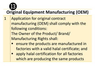 Original Equipment Manufacturing (OEM)
1 Application for original contract
manufacturing (OEM) shall comply with the
following conditions:
The Owner of the Product/ Brand/
Manufacturing Rights shall:
▪ ensure the products are manufactured in
factories with a valid halal certificate; and
▪ apply halal certification for all factories
which are producing the same products
⓭
 