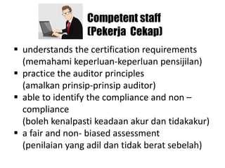 Competent staff
(Pekerja Cekap)
▪ understands the certification requirements
(memahami keperluan-keperluan pensijilan)
▪ practice the auditor principles
(amalkan prinsip-prinsip auditor)
▪ able to identify the compliance and non –
compliance
(boleh kenalpasti keadaan akur dan tidakakur)
▪ a fair and non- biased assessment
(penilaian yang adil dan tidak berat sebelah)
 