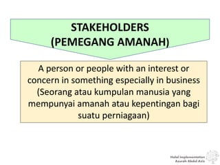 Halal Implementation
Azurah Abdul Aziz
STAKEHOLDERS
(PEMEGANG AMANAH)
A person or people with an interest or
concern in something especially in business
(Seorang atau kumpulan manusia yang
mempunyai amanah atau kepentingan bagi
suatu perniagaan)
 