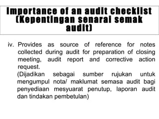 iv. Provides as source of reference for notes
collected during audit for preparation of closing
meeting, audit report and corrective action
request.
(Dijadikan sebagai sumber rujukan untuk
mengumpul nota/ maklumat semasa audit bagi
penyediaan mesyuarat penutup, laporan audit
dan tindakan pembetulan)
Importance of an audit checklist
(Kepentingan senarai semak
audit)
 