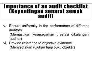v. Ensure uniformity in the performance of different
auditors
(Memastikan keseragaman prestasi dikalangan
auditor)
vi. Provide reference to objective evidence
(Menyediakan rujukan bagi bukti objektif)
Importance of an audit checklist
(Kepentingan senarai semak
audit)
 