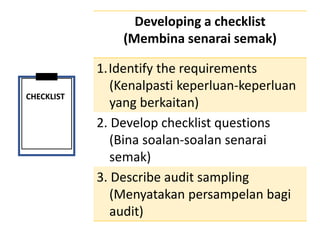 CHECKLIST
Developing a checklist
(Membina senarai semak)
1.Identify the requirements
(Kenalpasti keperluan-keperluan
yang berkaitan)
2. Develop checklist questions
(Bina soalan-soalan senarai
semak)
3. Describe audit sampling
(Menyatakan persampelan bagi
audit)
 