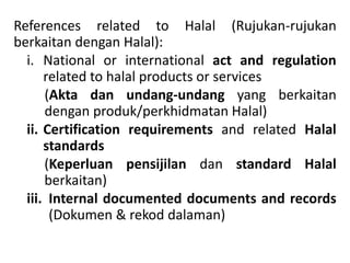 References related to Halal (Rujukan-rujukan
berkaitan dengan Halal):
i. National or international act and regulation
related to halal products or services
(Akta dan undang-undang yang berkaitan
dengan produk/perkhidmatan Halal)
ii. Certification requirements and related Halal
standards
(Keperluan pensijilan dan standard Halal
berkaitan)
iii. Internal documented documents and records
(Dokumen & rekod dalaman)
 