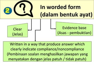 In worded form
(dalam bentuk ayat)
Clear
(Jelas)
Evidence base
(Asas - pembuktian)
Written in a way that produce answer which
clearly indicate compliance/noncompliance
(Pembinaan soalan menghasilkan jawapan yang
menyatakan dengan jelas patuh / tidak patuh)
2
 