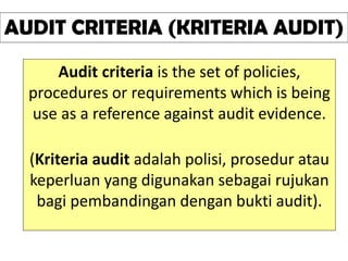 AUDIT CRITERIA (KRITERIA AUDIT)
Audit criteria is the set of policies,
procedures or requirements which is being
use as a reference against audit evidence.
(Kriteria audit adalah polisi, prosedur atau
keperluan yang digunakan sebagai rujukan
bagi pembandingan dengan bukti audit).
 