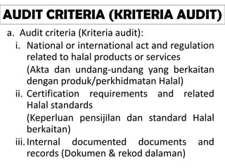 a. Audit criteria (Kriteria audit):
i. National or international act and regulation
related to halal products or services
(Akta dan undang-undang yang berkaitan
dengan produk/perkhidmatan Halal)
ii. Certification requirements and related
Halal standards
(Keperluan pensijilan dan standard Halal
berkaitan)
iii.Internal documented documents and
records (Dokumen & rekod dalaman)
AUDIT CRITERIA (KRITERIA AUDIT)
 