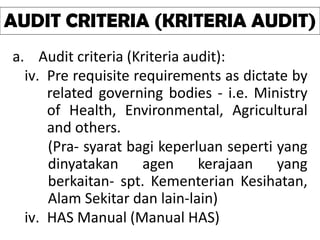 a. Audit criteria (Kriteria audit):
iv. Pre requisite requirements as dictate by
related governing bodies - i.e. Ministry
of Health, Environmental, Agricultural
and others.
(Pra- syarat bagi keperluan seperti yang
dinyatakan agen kerajaan yang
berkaitan- spt. Kementerian Kesihatan,
Alam Sekitar dan lain-lain)
iv. HAS Manual (Manual HAS)
AUDIT CRITERIA (KRITERIA AUDIT)
 