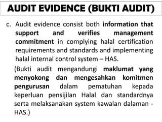 AUDIT EVIDENCE (BUKTI AUDIT)
c. Audit evidence consist both information that
support and verifies management
commitment in complying halal certification
requirements and standards and implementing
halal internal control system – HAS.
(Bukti audit mengandungi maklumat yang
menyokong dan mengesahkan komitmen
pengurusan dalam pematuhan kepada
keperluan pensijilan Halal dan standardnya
serta melaksanakan system kawalan dalaman -
HAS.)
 