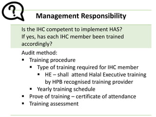 Management Responsibility
Is the IHC competent to implement HAS?
If yes, has each IHC member been trained
accordingly?
Audit method:
▪ Training procedure
▪ Type of training required for IHC member
▪ HE – shall attend Halal Executive training
by HPB recognised training provider
▪ Yearly training schedule
▪ Prove of training – certificate of attendance
▪ Training assessment
 