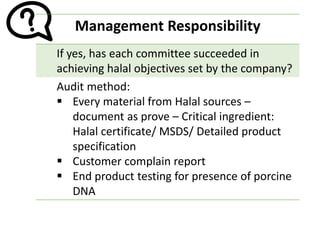 Management Responsibility
If yes, has each committee succeeded in
achieving halal objectives set by the company?
Audit method:
▪ Every material from Halal sources –
document as prove – Critical ingredient:
Halal certificate/ MSDS/ Detailed product
specification
▪ Customer complain report
▪ End product testing for presence of porcine
DNA
 