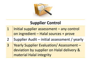 Supplier Control
1 Initial supplier assessment – any control
on ingredient – Halal sources + prove
2 Supplier Audit – initial assessment / yearly
3 Yearly Supplier Evaluation/ Assessment –
deviation by supplier on Halal delivery &
material Halal integrity
 