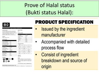 Prove of Halal status
(Bukti status Halal):
PRODUCT SPECIFICATION
• Issued by the ingredient
manufacturer
• Accompanied with detailed
process flow
• Consist of ingredient
breakdown and source of
origin
 