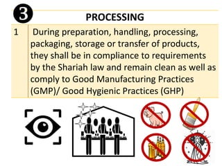 PROCESSING
1 During preparation, handling, processing,
packaging, storage or transfer of products,
they shall be in compliance to requirements
by the Shariah law and remain clean as well as
comply to Good Manufacturing Practices
(GMP)/ Good Hygienic Practices (GHP)

 