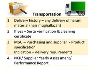 Transportation
1 Delivery history – any delivery of haram
material (najs mughallazah)
2 If yes – Sertu verification & cleaning
certificate
3 MoU – Purchasing and supplier - Product
specification
Indication – delivery requirements
4. NCR/ Supplier Yearly Assessment/
Performance Report
 