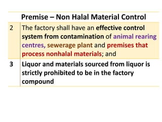 Premise – Non Halal Material Control
2 The factory shall have an effective control
system from contamination of animal rearing
centres, sewerage plant and premises that
process nonhalal materials; and
3 Liquor and materials sourced from liquor is
strictly prohibited to be in the factory
compound
 