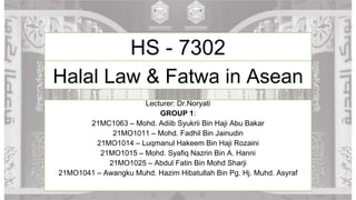 Halal Law & Fatwa in Asean
Lecturer: Dr.Noryati
GROUP 1:
21MC1063 – Mohd. Adiib Syukrii Bin Haji Abu Bakar
21MO1011 – Mohd. Fadhil Bin Jainudin
21MO1014 – Luqmanul Hakeem Bin Haji Rozaini
21MO1015 – Mohd. Syafiq Nazrin Bin A. Hanni
21MO1025 – Abdul Fatin Bin Mohd Sharji
21MO1041 – Awangku Muhd. Hazim Hibatullah Bin Pg. Hj. Muhd. Asyraf
HS - 7302
 