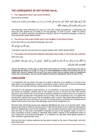 11

THE CONSEQUENCE OF NOT EATING HALAL
1. Your Supplication (Dua’) may not be answered
Abu Hurairah narrated,

  ‫ﺒ‬‫ﺍﻡ ﻭﻣﻠ‬‫ ﺣﺮ‬ ‫ﺍﻡ ﻭﻣﺸﺮ‬‫ ﺣﺮ‬  ‫ﺎ ﺭﺏ ﻭﻣﻄﻌ‬‫ﺎ ﺭﺏ ﻳ‬‫ﺎﺀ ﻳ‬‫ﻳﻪ ِﺇﻟﹶﻰ ﺍﻟﺴﻤ‬‫ﻳﺪ‬  ‫ﻳﻤ‬ ‫ﺒﺮ‬‫ﻳﻄِﻴﻞ ﺍﻟﺴﻔﺮ ﹶﺃﺷﻌﺚ ﹶﺃﻏ‬ ‫ﻞ‬ ‫ﺫﻛﺮ ﺍﻟﺮ‬
‫ ﹾ ﺴﻪ‬    ‫ﺑﻪ‬      ‫ﻤﻪ‬ ‫ ﹾ‬      ِ                    ِ  ‫ﺪ‬  ‫ ﹶ ﹾ‬   ‫ ﹶ‬ ‫ﺟ ﹶ ﹸ‬  ‫ﹶ ﹶ‬
                                                                         ‫ﺎﺏ ِﻟﺬِﻟﻚ‬‫ﺘﺠ‬‫ﻳﺴ‬ ‫ﻰ‬‫ﺍﻡ ﻓﺄ‬‫ﺍﻡ ﻭﻏﹸﺬﻯ ﺑِﺎﹾﻟﺤﺮ‬‫ﺣﺮ‬
                                                                          ‫ ﹶ‬  ‫ ِ ﹶﹶﻧ‬  ِ   
The Messenger (saw) mentioned the case of a man who, having journeyed far, is disheveled and
dusty and who spreads out his hands to the sky [saying]: "O Lord! O Lord!" While his food is
unlawful, his drink is unlawful, his clothing is unlawful, and he is nourished unlawfully, so how can
he be answered?" [Sahih Muslim] #2393

2. You will incur the wrath of Allah (swt) if you slaughter in the name of others
Ali bin Abu Talib (ra) narrated the Messenger (saw) said,

‫ﻴﺮ ﺍﻟﱠﻪ‬‫ﺑﺢ ِﻟﻐ‬‫ﻭﹶﻟﻌﻦ ﺍﻟﻠﻪ ﻣﻦ ﺫ‬
ِ‫ ِ ﻠ‬  ‫ ﹶ‬  ‫ ﱠ‬  
“And Allah curses him who sacrifices for anyone besides Allah” [Sahih Muslim] #5239

3. If you agree with the Mushrik (idolaters) that dead meat is halal, it will render you a Mushrik
Allah (swt) says,

‫ـﺎﺩﹸﻮﻛﻢ ﻭِﺇﻥ‬‫ﻴﺠ‬‫ـﺂِﺋﻬﻢ ِﻟ‬‫ﻮﻥ ِﺇﻟﹶـﻰ ﹶﺃﻭِﻟﻴ‬ ‫ﻮ‬‫ﺎﻃﲔ ﹶﻟ‬‫ ﹶﻟﻔﺴﻖ ﻭِﺇ ﱠ ﺍﻟﺸﻴ‬ ‫ﻧ‬‫ﻴﻪ ﻭِﺇ‬‫ﺬﻛﺮ ﺍﺳﻢ ﺍﻟﻠﻪ ﻋﻠ‬ ‫ﺎ ﹶﻟﻢ‬ ‫ﺗﺄﻛﹸﻮﹾﺍ ﻣ‬ ‫ﻭﻻ‬
‫ ﹾ‬  ‫ِﻟ ﹸ‬         ِ                  ‫ ﻴ ﺣ ﹶ‬ ِ  ‫ ﻥ‬   ِ ‫ ﻪ‬ ِ ‫ﹶ‬ ِ ‫ ﹼ‬  ِ ‫ ﻳ ﹾ ﹶ‬ ‫ ﹶ ﹾ ﹸﻠ ِﻤ‬
                                                                                          ‫ﻧﻜﻢ ﹶﻟﻤﺸﺮ ﹸﻮﻥ‬‫ﻮﻫﻢ ِﺇ‬ ‫ﺘ‬‫ﹶﺃﻃﻌ‬
                                                                                          ‫ ِﻛ ﹶ‬   ‫ ﹸ‬  ‫ ﻤ‬ ‫ﹶ‬
'Eat not, Oh believers, of that meat on which Allah (swt)'s name has not been pronounced at the time of
slaughtering the animal, for surely it is Fisq (a sin and disobedience of Allah) and certainly the evil do
inspire their friends to dispute with you and if you were to obey them by making a dead (un-slaughtered)
animal lawful and eating it, then you would indeed be Mushrikoun (polytheists)' [Surah Al Anam 6:121]

CONCLUSION
It is imperative that we ensure the meat we is halal to the best of our abilities. It is sinful to eat
meat which is not slaughtered or cooked in accordance to Islam. Haram meat is void of any blessings
from Allah (swt) and this will have consequences on our subsequent actions.

Normally it is not allowed to doubt Muslims (i.e. our butchers), as the issue of halal slaughtering is
one known by necessity. However due to the society we live in and the fact that the common
practice is stun animals first, we must ask our butchers whether the meat we have is un-stunned. It
is not enough to accept that if the butcher says it is halal, that it necessarily is so, or to agree with
the butcher’s opinion that to stun first and slaughter after is lawful. We cannot plead ignorance on
this issue when the text on the issue is so clear cut and the practice of Muslims for centuries was to
adhere vehemently to the ways of the Messenger (saw) and his companions (ra).

Recently halal monitoring groups have appeared highlighting the issue of un-stunned meat. These
groups should only be taken as reference point if they strictly adhere to the conditions stipulated by
Islam for slaughtering as well as the slaughterer. No concessions should be made, because a Muslim
does not pray, or that only a non-Muslim is available to work in the slaughter house, or that it is
more convenient to have a taping of “Bismillah Allahu Akbar” playing in the background rather to
say it aloud each time before the slaughter. It is important we read what these groups stipulate in
their conditions regarding halal meat.

We trust this short treatise explained the key points related to the issue of Halal Meat, and Allah
(swt) knows best.




                                                                                                www.islambase.tk
 