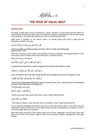 3




                                  THE ISSUE OF HALAL MEAT

INTRODUCTION

The issue of halal meat is one of importance in Islam, however in recent times with the advent of
modernisation Muslims have gone away from tradition methods of slaughtering. This has now caused
much confusion, with differing opinions as to what is considered halal meat.
When there is confusion on any Islamic matter, we should always refer back to Allah and His
Messenger, as Allah (swt) says,

‫ﻮﻝ‬ ‫ﺍﻟﺮ‬‫ﻭﻩ ِﺇﻟﹶﻰ ﺍﻟﻠﻪ ﻭ‬ ‫ﺘﻢ ﻓِﻲ ﺷﻲﺀ ﻓﺮ‬‫ﺎﺯﻋ‬‫ﺗﻨ‬ ‫ﻓﺈِﻥ‬
ِ ‫ﺳ‬ ِ ‫ﹼ‬              ‫ﺩ‬ ‫ ٍ ﹶ‬               ‫ﹶ‬
(And) if you differ in anything amongst yourselves, refer it to Allah and His Messenger
[Surah An Nisa’ 4:59]

There are numerous verses (ayaat) and prophetic narrations (ahadith) commanding Muslims to eat
that which is lawful (halal) and to leave that which is unlawful (haram).
Allah (swt) says in the Qur'an

‫ﺒﺎ‬‫ﺎ ﻓِﻲ ﺍﻷﺭﺽ ﺣﻼﻻ ﻃ‬ ‫ﺎﺱ ﻛﹸﻮﹾﺍ ﻣ‬‫ﺎ ﺍﻟ‬‫ﻳﻬ‬‫ﺎ ﹶﺃ‬‫ﻳ‬
‫ ﹶ ﹰ ﹶﻴ ﹰ‬ ِ  َ   ‫ ﹸﻠ ِﻤ‬ ‫ﻨ‬
O mankind! Eat of that which is lawful and good on the earth [Surah Al Baqarah 2:168]


‫ﺎﻛﻢ‬‫ﺎ ﺭﺯﻗﻨ‬‫ﺎﺕ ﻣ‬‫ﻴﺒ‬‫ﻮﹾﺍ ﻛﹸﻮﹾﺍ ﻣِﻦ ﻃ‬‫ﺎ ﺍﱠﻟﺬِﻳﻦ ﺁﻣ‬‫ﻳﻬ‬‫ﺎ ﹶﺃ‬‫ﻳ‬
 ‫ﹾ ﹸ‬  ِ ‫ﹶ‬                ‫ﻨ ﹸﻠ‬ 
O you who believe! Eat of the lawful things that We have provided you with [Surah Al Baqarah 2:172]

‫ﺎﺕ‬‫ﻴﺒ‬‫ﺎﺫﹶﺍ ﹸﺣ ﱠ ﹶﻟﻬﻢ ﻗﻞ ﹸﺣ ﱠ ﹶﻟ ﹸﻢ ﺍﻟﻄ‬‫ﻧﻚ ﻣ‬‫ﻳﺴﺄﹸﻮ‬
 ‫ ﱠ‬ ‫ ﹸ ﹾ ﺃ ِﻞ ﻜ‬  ‫ ﺃ ِﻞ‬ ‫ﹶﻟ‬
They ask you (O Muhammad SAW) what is lawful for them (as food). Say: "Lawful unto you are At-Tayyibaat
(all kind of Halal foods) [Surah Al Maidah 5:4]

The Messenger (saw) said:

‫ﺎ‬‫ﻴﺒ‬‫ﺒ ﹸ ِﺇ ﱠ ﻃ‬‫ﻳﻘ‬ ‫ﻴﺐ ﻻ‬‫ِﺇ ﱠ ﺍﻟﱠﻪ ﻃ‬
     ‫ ﹶ ﹾ ﻞ ﻻ ﹶ‬ ‫ ﹶ‬‫ﻥ ﻠ‬
“Allah is pure and only accepts that which is pure” [Sahih Muslim] #2393

‫ﻴﻦ‬‫ﺑ‬  ‫ﺍ‬‫ﺍﹾﻟﺤﺮ‬ ‫ﻴﻦ‬‫ﺑ‬ ‫ﺍﹾﻟﺤﻼ ﹸ‬
 ‫ ﻡ‬ ‫ ﻭ‬ ‫ ﹶﻝ‬
“That which is lawful is clear and that which is unlawful is clear” [Sahih Muslim] #4178
So it is common knowledge that Muslims only eat or drink that which is halal, to the point even the
disbelievers (kuffar) have come to know that alcohol and pork is prohibited for a Muslim. As this is
one of the topics known by necessity;
Many food types are halal in their original state such as fruits, vegetables, and sea food, other food
type such as meat from chicken, sheep or cattle are only lawful if killed or slaughtered in the right
manner.




                                                                                          www.islambase.tk
 