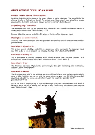8

OTHER METHODS OF KILLING AN ANIMAL

Killing by chocking, beating, falling or gorging
Ibn Abbas (ra) whilst giving tafsir of the verses related to lawful meat said “the animal killed by
choking, beating or falling is not lawful. The animal gorged by another’s horn is lawful as long as
you slaughter it whilst it is alive (i.e. its eyes and tail is moving)”. [Sahih Bukhari]

Slaughtering using a tooth or nail
The Messenger (saw) said: “do not slaughter with a tooth or a nail…a tooth is a bone and the nail is
the knife of the Ethiopians” [Sahih Bukhari] #5503

Ethiopia (Abyssinia) was the land of the Christians at the time of the Messenger (saw).

Shooting tied and confined animals
Anas (ra) said, “The Messenger (saw) has forbidden the shooting of tied and confined animals”
[Sahih Bukhari]

Game killed by Mi’raad ‫ﻣﻌﺮاض‬
This is when game is killed by a tool which is a sharp wood with a blunt shaft. The Messenger (saw)
said “It is lawful to eat as long as it was killed by the sharp edge” [Sahih Bukhari] #5476

Game killed by Bunduqa ‫ﺑﻨﺪﻗﺔ‬
This is when game is killed by a shooting a ball through a hollow tube. Ibn Umar (ra) said “it is
unlawful as it is like killing an animal with a blunt instrument” [Sahih Bukhari]

Game killed by Arrow
The Messenger (saw) said “if you hunt a game with your bow after mentioning Allah (swt) name,
eat of it” [Sahih Bukhari] #5478

Game killed by a Hound
The Messenger (saw) said “If you let loose your trained hound after a game and you mentioned the
name of Allah (swt) then you can eat what the hound catches for you, even if it kills the game. But
you should not eat if the hound has eaten from it, as it has caught the game for itself”
[Sahih Bukhari] #5476

And on the issue of keeping a dog as a pet the Messenger (saw) said “whoever keeps a do which is
neither a watch dog nor a hunting dog, will get a daily reduction of two qeeraat from his good
deed” [Sahih Bukhari] # 5480




                                                                                   www.islambase.tk
 