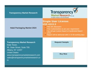Transparency Market Research
Halal Packaging Market 2024
Single User License:
USD 4315.5
 Flat 10% Discount!!
 Free Customization as per your requirement
 You will get Custom Report at Syndicated Report
price
 Report will be delivered with in 15-20 working days
Transparency Market Research
State Tower,
90, State Street, Suite 700.
Albany, NY 12207
United States
www.transparencymarketresearch.com
sales@transparencymarketresearch.co
m
Request Sample
Buy Now
 