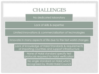 CHALLENGES
No dedicated laboratory
Lack of skills & expertise
Limited innovations & commercialization of technologies
Innovate in many aspects of life due to the fast world changes
Lack of knowledge of Halal Standards & requirements
of importing countries and support infrastructure
None of Halal standard specify test
protocols required for Halal verification
No single standard on Halal which
recognised by World Halal Council
 