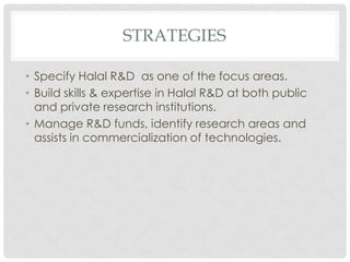 STRATEGIES
• Specify Halal R&D as one of the focus areas.
• Build skills & expertise in Halal R&D at both public
and private research institutions.
• Manage R&D funds, identify research areas and
assists in commercialization of technologies.
 