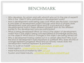 BENCHMARK
• Who develops, for whom and with whom? who act in the role of expert?
Who is the ‘client’? Who participate in development work?
• How is development work being carry out? What are the basic concepts
& principles of development work? Through what kind of phases does
development work proceed? What kind of (conceptual & other)
developmental tools in these different phases? How do the different
parties to the development process participate?
• What is being developed? What (or who) is the object of development
work? How is the object being conceptualized & knowledge produced
on the object? What kind of changes in the object are being aimed at?
• Why is development being carried out in a certain direction? Why is just
this kind of development work important or justified? Why does this line of
change represent progress? What kind (or whose) values does the
development method represent & promote?
• How to audit on halal? halal-audit-procedure_english.pdf
• Halal logistics ..halal logistics by utm.xps
• Halal Nutraceutical Market by USM usm.pdf
• Tourism and Halal Industry ..TOURISM AND HALAL INDUSTRY.pdf
 