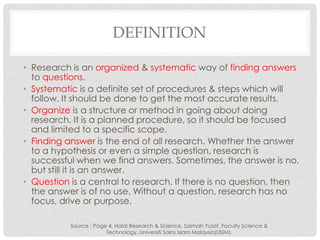 DEFINITION
• Research is an organized & systematic way of finding answers
to questions.
• Systematic is a definite set of procedures & steps which will
follow. It should be done to get the most accurate results.
• Organize is a structure or method in going about doing
research. It is a planned procedure, so it should be focused
and limited to a specific scope.
• Finding answer is the end of all research. Whether the answer
to a hypothesis or even a simple question, research is
successful when we find answers. Sometimes, the answer is no,
but still it is an answer.
• Question is a central to research. If there is no question, then
the answer is of no use. Without a question, research has no
focus, drive or purpose.
Source : Page 4, Halal Research & Science, Salmah Yusof, Faculty Science &
Technology, Universiti Sains Islam Malaysia(USIM).
 