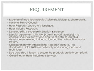 REQUIREMENT
• Expertise of food technologists/scientists, biologists, pharmacists.
• National Fatwa Council.
• Halal Research Laboratory Synergize.
• Halal Industry Research.
• Develop skills & expertise in Shariah & science.
• Special agreement with AIM (Agensi Inovasi Malaysia) – to
conduct inquiries, survey and analysis of data, research &
development relating to innovation and the national innovation
system.
• Collaboration with International Research Institute. – to
standardize Halal R&D internationally and sharing ideas and
techniques.
• Due care step is taken to ensure the products are fully compliant.
• Guidelines for Halal industries & services.
 