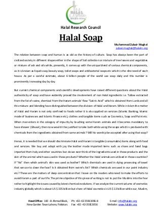Halal Research Council

Halal Soap
Muhammad Zubair Mughal
zubair.mughal@halalrc.org
The relation between soap and human is as old as the history of culture. Soap has always been the part of
civilized society in different shapes either in the shape of Soil collection or mixture of tree leaves and vegetables
or mixture of ash and oils while, presently, it comes up with the unique blend of various chemical components,
as it is known as liquid soap, beauty soap, toilet soaps and antibacterial soaps etc which is the dire need of each
house. As per a careful estimate, about 6 billion people of the world use soap daily and this number is
prominently increasing day by day.
But current chemical components and scientific developments have raised different questions about the Halal
authenticity of soap and have evidently proved the involvement of non Halal ingredients i.e. Tallow extracted
from the fat of swine, chemical from the Haram animals’ flow “Satiric Acid” which is obtained from Lards and all
this mixture and blending have distinguished between the division of Halal and Haram. While in Islam the matter
of Halal and Haram is not only confined to foods rather it is also applied on services (Islamic Banking, Islamic
mode of businesses and Islamic Finance etc), clothes and tangible items such as Cosmetics, Soap and Paint etc.
When man enters in the category of impurity by touching some Haram animals and it becomes mandatory to
have shower (Ghusal), then now would it be justified to take bath while using the soaps which is produced with
chemicals from the ingredients obtained from same animals? Will his worship be accepted after using that soap?
Hence, it is needed that we should discriminate Halal and Haram in tangible (consumable) items along with food
and services. We buy and adopt with joy the leather made imported items such as shoes and hand bags
imported from Italy and other countries but do we ever think of the ingredients used in those products and the
skin of the animal which was used in those products? Whether the Halal animals are utilized in those countries?
If “No” then which animal’s skin was used as leather? Which chemicals are used in dying processing of towel
that we use to clean the face? Is it obtained from swine’s Fat? Which chemicals are used in our paint industry
etc? These are the matters of deep concentration that I leave on the readers who need to make the efforts to
avoid Haram a part of our life. The prime objective of this piece of writing is not to put the Muslims into the fear
rather to highlight the issues caused by latest chemical evolutions. If we analyze the current volume of cosmetics
industry globally which is about US $ 335 billion but share of Halal cosmetics is US $ 13 billion while our, Muslim,

Head Office: 160 - B Ahmad Block,
New Garden Town Lahore, Pakistan.

Ph: +92-42-35913096-8
Fax: +92 -42-35913056

E-mail: info@halalrc.org
Website: www.halalrc.org

 