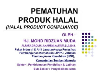 PEMATUHAN
PRODUK HALAL
(HALAL PRODUCT COMPLIANCE)
OLEH :
HJ. MOHD RIDZUAN MUDA
ALFAFA GROUP | AKADEMI ALFAFA | L02248
Pakar Industri & Ahli Jawatankuasa Penasihat
Pembangunan Kemahiran (JPPK), Jabatan
Pembangunan Kemahiran (JPK),
Kementerian Sumber Manusia
Sektor : Perkhidmatan Pendidikan & Latihan
Sub-Sektor : Penyelidikan Islam
 