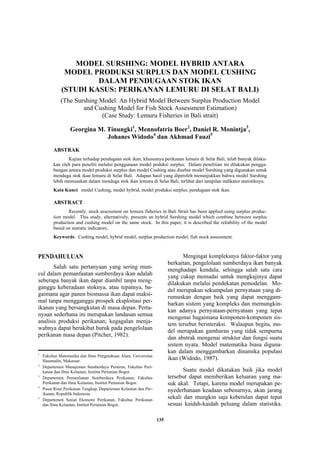 135
MODEL SURSHING: MODEL HYBRID ANTARA
MODEL PRODUKSI SURPLUS DAN MODEL CUSHING
DALAM PENDUGAAN STOK IKAN
(STUDI KASUS: PERIKANAN LEMURU DI SELAT BALI)
(The Surshing Model: An Hybrid Model Between Surplus Production Model
and Cushing Model for Fish Stock Assessment Estimation)
(Case Study: Lemuru Fisheries in Bali strait)
Georgina M. Tinungki1
, Mennofatria Boer2
, Daniel R. Monintja3
,
Johanes Widodo4
dan Akhmad Fauzi5
ABSTRAK
Kajian terhadap pendugaan stok ikan, khususnya perikanan lemuru di Selat Bali, telah banyak dilaku-
kan oleh para peneliti melalui penggunaan model poduksi surplus. Dalam penelitian ini dilakukan pengga-
bungan antara model produksi surplus dan model Cushing atau disebut model Surshing yang digunakan untuk
menduga stok ikan lemuru di Selat Bali. Adapun hasil yang diperoleh menunjukkan bahwa model Surshing
lebih memuaskan dalam menduga stok ikan lemuru di Selat Bali, terlihat dari tampilan indikator statistiknya.
Kata Kunci: model Cushing, model hybrid, model produksi surplus, pendugaan stok ikan.
ABSTRACT
Recently, stock assessment on lemuru fisheries in Bali Strait has been applied using surplus produc-
tion model. This study, alternatively, presents an hybrid Surshing model which combine between surplus
production and cushing model on the same stock. In this paper, it is described the reliability of the model
based on statistic indicators.
Keywords: Cushing model, hybrid model, surplus production model, fish stock assessment.
PENDAHULUAN
Salah satu pertanyaan yang sering mun-
cul dalam pemanfaatan sumberdaya ikan adalah
seberapa banyak ikan dapat diambil tanpa meng-
ganggu keberadaan stoknya, atau tepatnya, ba-
gaimana agar panen biomassa ikan dapat maksi-
mal tanpa mengganggu prospek eksploitasi per-
ikanan yang bersangkutan di masa depan. Perta-
nyaan sederhana ini merupakan landasan semua
analisis produksi perikanan; kegagalan menja-
wabnya dapat berakibat buruk pada pengelolaan
perikanan masa depan (Pitcher, 1982).
Mengingat kompleksnya faktor-faktor yang
berkaitan, pengelolaan sumberdaya ikan banyak
menghadapi kendala, sehingga salah satu cara
yang cukup memadai untuk mengkajinya dapat
dilakukan melalui pendekatan pemodelan. Mo-
del merupakan sekumpulan pernyataan yang di-
rumuskan dengan baik yang dapat menggam-
barkan sistem yang kompleks dan memungkin-
kan adanya pernyataan-pernyataan yang tepat
mengenai bagaimana komponen-komponen sis-
tem tersebut berinteraksi. Walaupun begitu, mo-
del merupakan gambaran yang tidak sempurna
dan abstrak mengenai struktur dan fungsi suatu
sistem nyata. Model matematika biasa diguna-
kan dalam menggambarkan dinamika populasi
ikan (Widodo, 1987).
Suatu model dikatakan baik jika model
tersebut dapat memberikan keluaran yang ma-
suk akal. Tetapi, karena model merupakan pe-
nyederhanaan keadaan sebenarnya, akan jarang
sekali dan mungkin saja kebetulan dapat tepat
sesuai kaidah-kaidah peluang dalam statistika.
1
Fakultas Matematika dan Ilmu Pengetahuan Alam, Universitas
Hasanudin, Makassar.
2
Departemen Manajemen Sumberdaya Perairan, Fakultas Peri-
kanan dan Ilmu Kelautan, Institut Pertanian Bogor.
3
Departemen Pemanfaatan Sumberdaya Perikanan, Fakultas
Perikanan dan Ilmu Kelautan, Institut Pertanian Bogor.
4
Pusat Riset Perikanan Tangkap, Departemen Kelautan dan Per-
ikanan, Republik Indonesia.
5
Departemen Sosial Ekonomi Perikanan, Fakultas Perikanan
dan Ilmu Kelautan, Institut Pertanian Bogor.
 