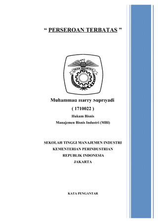 “ PERSEROAN TERBATAS ”

Oleh :

Muhammad Harry Supriyadi
( 1710022 )
Hukum Bisnis
Manajemen Bisnis Industri (MBI)

SEKOLAH TINGGI MANAJEMEN INDUSTRI
KEMENTERIAN PERINDUSTRIAN
REPUBLIK INDONESIA
JAKARTA

 