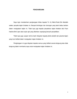 v
PENGHARGAAN
Saya ingin merakamkan penghargaan ikhlas kepada Tn. Hj. Mohd Rodzi Bin Abdullah
selaku penyelia kajian tindakan ini. Banyak bimbingan dan dorongan yang telah beliau berikan
dalam menjayakan kajian ini. Tidak lupa juga kepada penyelaras kajian tindakan iaitu Puan
Haslina Binti Japri atas tunjuk ajar yang diberikan sepanjang tempoh penyelidikan.
Tidak lupa juga ucapan terima kasih ditujukan kepada pihak sekolah dan peserta kajian
yang turut terlibat dalam menjayakan kajian tindakan ini.
Penghargaan ini juga ditujukan kepada semua yang terlibat secara langsung atau tidak
langsung dalam membantu saya untuk menjayakan kajian tindakan ini.
 