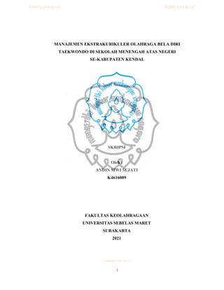 i
MANAJEMEN EKSTRAKURIKULER OLAHRAGA BELA DIRI
TAEKWONDO DI SEKOLAH MENENGAH ATAS NEGERI
SE-KABUPATEN KENDAL
SKRIPSI
Oleh :
ANDIN SIWI SEJATI
K4616009
FAKULTAS KEOLAHRAGAAN
UNIVERSITAS SEBELAS MARET
SURAKARTA
2021
commit to user
library.uns.ac.id digilib.uns.ac.id
 