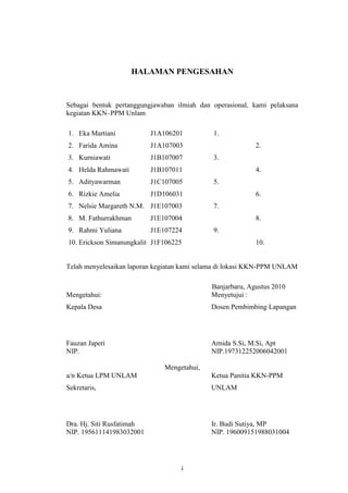 HALAMAN PENGESAHAN



Sebagai bentuk pertanggungjawaban ilmiah dan operasional, kami pelaksana
kegiatan KKN–PPM Unlam

1. Eka Martiani            J1A106201         1.
2. Farida Amina            J1A107003                       2.
3. Kurniawati              J1B107007         3.
4. Helda Rahmawati         J1B107011                       4.
5. Adityawarman            J1C107005         5.
6. Rizkie Amelia           J1D106031                       6.
7. Nelsie Margareth N.M. J1E107003           7.
8. M. Fathurrakhman        J1E107004                       8.
9. Rahmi Yuliana           J1E107224         9.
10. Erickson Simanungkalit J1F106225                       10.


Telah menyelesaikan laporan kegiatan kami selama di lokasi KKN-PPM UNLAM

                                             Banjarbaru, Agustus 2010
Mengetahui:                                  Menyetujui :
Kepala Desa                                  Dosen Pembimbing Lapangan




Fauzan Japeri                                Arnida S.Si, M.Si, Apt
NIP.                                         NIP.197312252006042001

                               Mengetahui,
a/n Ketua LPM UNLAM                          Ketua Panitia KKN-PPM
Sekretaris,                                  UNLAM




Dra. Hj. Siti Rusfatimah                     Ir. Budi Sutiya, MP
NIP. 195611141983032001                      NIP. 196009151988031004




                                    i
 