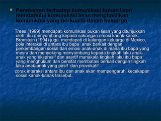  Penekanan terhadap komunikasi bukan lisan
mendahului komunikasi lisan menghasilkan
komunikasi yang berkualiti dalam keluarga ..
Trees (1999) mendapati komunikasi bukan lisan yang ditunjukkanTrees (1999) mendapati komunikasi bukan lisan yang ditunjukkan
oleh  ibu menyumbang kepada sokongan emosi kanak-kanak.oleh  ibu menyumbang kepada sokongan emosi kanak-kanak.
Bronstein (1994) juga  mendapati di kalangan keluarga di Mexico,Bronstein (1994) juga  mendapati di kalangan keluarga di Mexico,
pola interaksi di antara ibu bapa  anak berkait denganpola interaksi di antara ibu bapa  anak berkait dengan
perkembangan sosial dan emosi anak-anak di mana ibu bapa yangperkembangan sosial dan emosi anak-anak di mana ibu bapa yang
mesra dan menyokong menyumbang kepada tingkah laku anak-mesra dan menyokong menyumbang kepada tingkah laku anak-
anak yang ekspresif dan asertif manakala tingkah laku ibu bapaanak yang ekspresif dan asertif manakala tingkah laku ibu bapa
yang menghukum dan bersifat membatasi berkait dengan tingkahyang menghukum dan bersifat membatasi berkait dengan tingkah
laku anak-anak yang pasif  dan provokatiflaku anak-anak yang pasif  dan provokatif
corak interaksi antara ibu dan anak akan mempengaruhi kecekapancorak interaksi antara ibu dan anak akan mempengaruhi kecekapan
sosial kanak-kanak tersebut.sosial kanak-kanak tersebut.
 