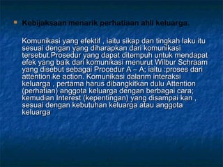  Kebijaksaan menarik perhatiaan ahli keluarga.
Komunikasi yang efektif , iaitu sikap dan tingkah laku ituKomunikasi yang efektif , iaitu sikap dan tingkah laku itu
sesuai dengan yang diharapkan dari komunikasisesuai dengan yang diharapkan dari komunikasi
tersebut.Prosedur yang dapat ditempuh untuk mendapattersebut.Prosedur yang dapat ditempuh untuk mendapat
efek yang baik dari komunikasi menurut Wilbur Schraamefek yang baik dari komunikasi menurut Wilbur Schraam
yang disebut sebagai Procedur A – A; iaitu :proses dariyang disebut sebagai Procedur A – A; iaitu :proses dari
attention ke action. Komunikasi dalanm interaksiattention ke action. Komunikasi dalanm interaksi
keluarga , pertama harus dibangkitkan dulu Attentionkeluarga , pertama harus dibangkitkan dulu Attention
(perhatian) anggota keluarga dengan berbagai cara;(perhatian) anggota keluarga dengan berbagai cara;
kemudian Interest (kepentingan) yang disampai kan ,kemudian Interest (kepentingan) yang disampai kan ,
sesuai dengan kebutuhan keluarga atau anggotasesuai dengan kebutuhan keluarga atau anggota
keluargakeluarga
 