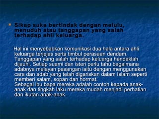  Sikap suka bertindak dengan melulu,
menuduh atau tanggapan yang salah
terhadap ahli keluarga.
Hal ini menyebabkanHal ini menyebabkan komunikasi dua hala antara ahlikomunikasi dua hala antara ahli
keluarga terjejas serta timbul perasaan dendam.keluarga terjejas serta timbul perasaan dendam.
Tanggapan yang salah terhadap keluarga hendaklahTanggapan yang salah terhadap keluarga hendaklah
dijauhi. Setiap suami dan isteri perlu tahu bagaimanadijauhi. Setiap suami dan isteri perlu tahu bagaimana
adabnya melayan pasangan iaitu dengan menggunakanadabnya melayan pasangan iaitu dengan menggunakan
cara dan adab yang telah digariskan dalam Islam seperticara dan adab yang telah digariskan dalam Islam seperti
memberi salam, sopan dan hormat.memberi salam, sopan dan hormat.
Sebagai ibu bapa mereka adalah contoh kepada anak-Sebagai ibu bapa mereka adalah contoh kepada anak-
anak dan tingkah laku mereka mudah menjadi perhatiananak dan tingkah laku mereka mudah menjadi perhatian
dan ikutan anak-anak.dan ikutan anak-anak.
 