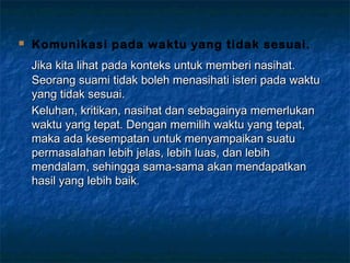  Komunikasi pada waktu yang tidak sesuai.
Jika kita lihat pada konteks untuk memberi nasihat.Jika kita lihat pada konteks untuk memberi nasihat.
Seorang suami tidak boleh menasihati isteri pada waktuSeorang suami tidak boleh menasihati isteri pada waktu
yang tidak sesuai.yang tidak sesuai.
Keluhan, kritikan, nasihat dan sebagainya memerlukanKeluhan, kritikan, nasihat dan sebagainya memerlukan
waktu yang tepat. Dengan memilih waktu yang tepat,waktu yang tepat. Dengan memilih waktu yang tepat,
maka ada kesempatan untuk menyampaikan suatumaka ada kesempatan untuk menyampaikan suatu
permasalahan lebih jelas, lebih luas, dan lebihpermasalahan lebih jelas, lebih luas, dan lebih
mendalam, sehingga sama-sama akan mendapatkanmendalam, sehingga sama-sama akan mendapatkan
hasil yang lebih baikhasil yang lebih baik..
 