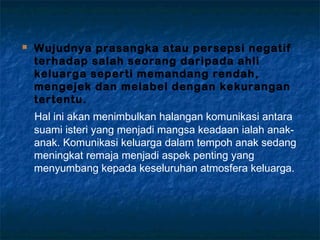  Wujudnya prasangka atau persepsi negatif
terhadap salah seorang daripada ahli
keluarga seperti memandang rendah,
mengejek dan melabel dengan kekurangan
tertentu.
Hal ini akan menimbulkan halangan komunikasi antara
suami isteri yang menjadi mangsa keadaan ialah anak-
anak. Komunikasi keluarga dalam tempoh anak sedang
meningkat remaja menjadi aspek penting yang
menyumbang kepada keseluruhan atmosfera keluarga.
 