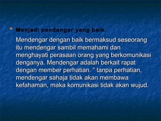 
Menjadi pendengar yang baik.
Mendengar dengan baik bermaksud seseorangMendengar dengan baik bermaksud seseorang
itu mendengar sambil memahami danitu mendengar sambil memahami dan
menghayati perasaan orang yang berkomunikasimenghayati perasaan orang yang berkomunikasi
denganya. Mendengar adalah berkait rapatdenganya. Mendengar adalah berkait rapat
dengan member perhatian. “ tanpa perhatian,dengan member perhatian. “ tanpa perhatian,
mendengar sahaja tidak akan membawamendengar sahaja tidak akan membawa
kefahaman, maka komunikasi tidak akan wujud.kefahaman, maka komunikasi tidak akan wujud.
 
